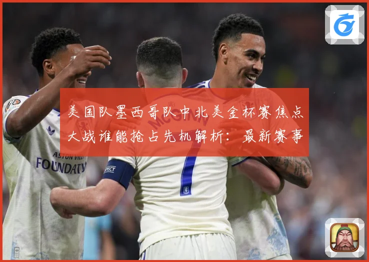 美国队墨西哥队中北美金杯赛焦点大战谁能抢占先机解析：最新赛事动态与深度分析
