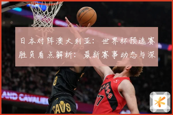 日本对阵澳大利亚：世界杯预选赛胜负看点解析：最新赛事动态与深度分析