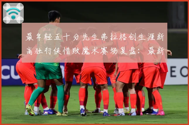 最年轻五十分先生弗拉格创生涯新高独行侠惜败魔术赛场复盘：最新赛事动态与深度分析