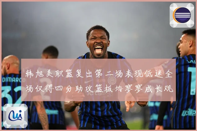 韩旭美职篮复出第二场表现低迷全场仅得四分助攻篮板均寥寥成长观察：最新赛事动态与深度分析