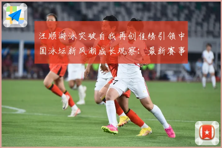 汪顺游泳突破自我再创佳绩引领中国泳坛新风潮成长观察：最新赛事动态与深度分析