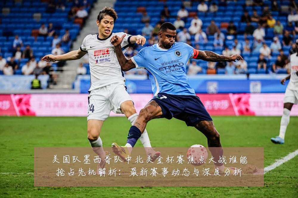 美国队墨西哥队中北美金杯赛焦点大战谁能抢占先机解析:最新赛事动态与深度分析